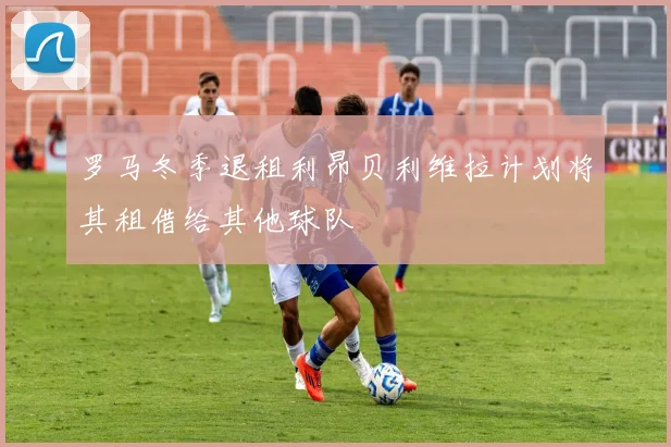 罗马冬季退租利昂贝利维拉计划将其租借给其他球队