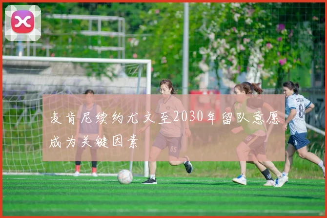麦肯尼续约尤文至2030年留队意愿成为关键因素
