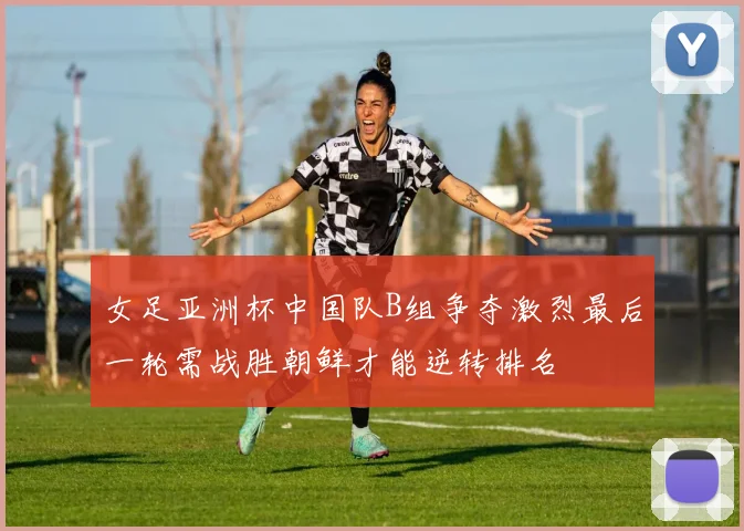 女足亚洲杯中国队B组争夺激烈最后一轮需战胜朝鲜才能逆转排名