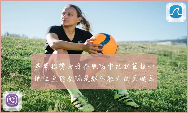 芬奇称赞麦丹在联防中的护筐核心地位全能表现是球队胜利的关键因素