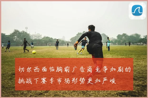 切尔西面临胸前广告商竞争加剧的挑战下赛季市场形势更加严峻