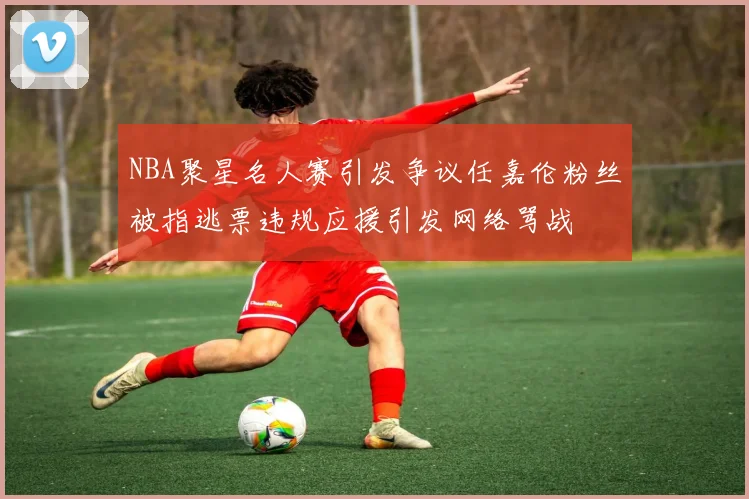 NBA聚星名人赛引发争议任嘉伦粉丝被指逃票违规应援引发网络骂战