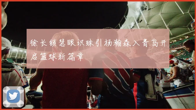 徐长锁慧眼识珠引杨瀚森入青岛开启篮球新篇章