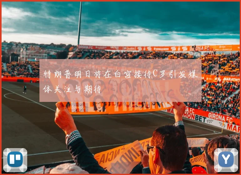 特朗普明日将在白宫接待C罗引发媒体关注与期待