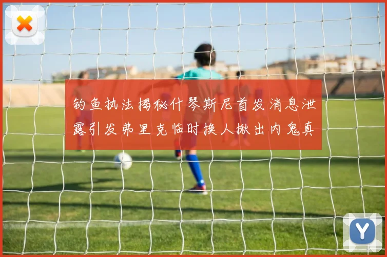 钓鱼执法揭秘什琴斯尼首发消息泄露引发弗里克临时换人揪出内鬼真相