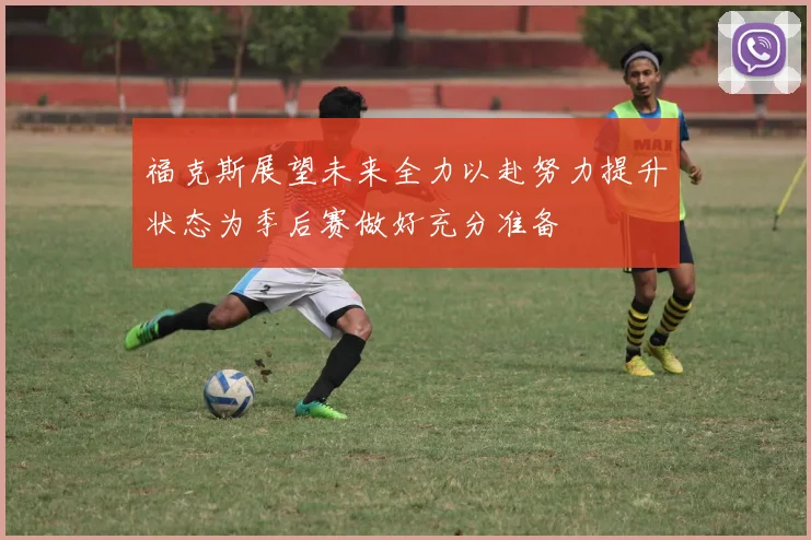 福克斯展望未来全力以赴努力提升状态为季后赛做好充分准备