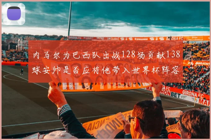 内马尔为巴西队出战128场贡献138球安帅是否应将他带入世界杯阵容