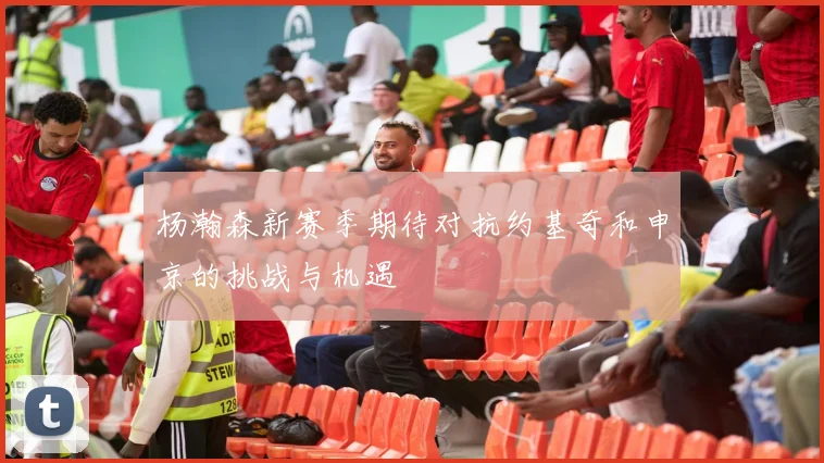 杨瀚森新赛季期待对抗约基奇和申京的挑战与机遇