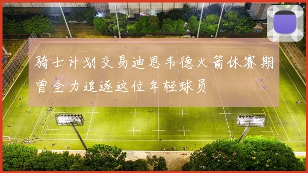 骑士计划交易迪恩韦德火箭休赛期曾全力追逐这位年轻球员