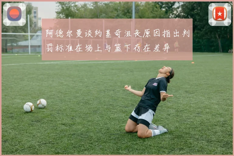 阿德尔曼谈约基奇沮丧原因指出判罚标准在场上与篮下存在差异