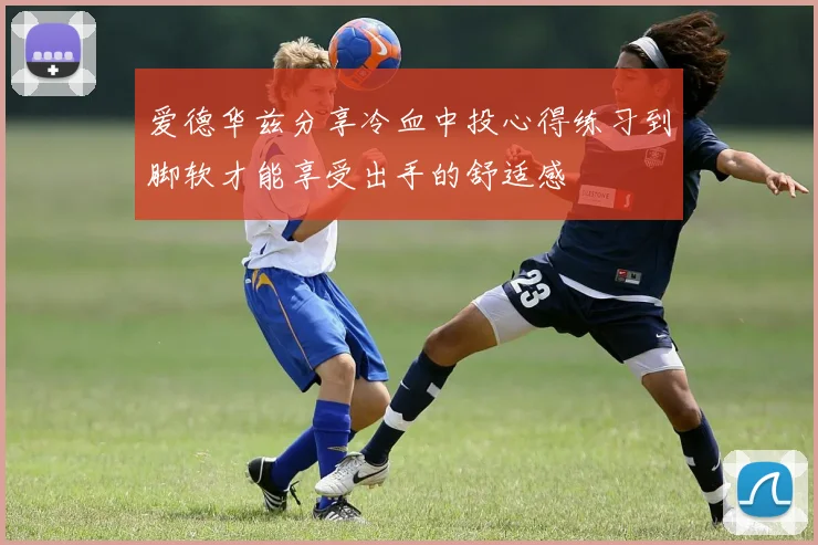 爱德华兹分享冷血中投心得练习到脚软才能享受出手的舒适感