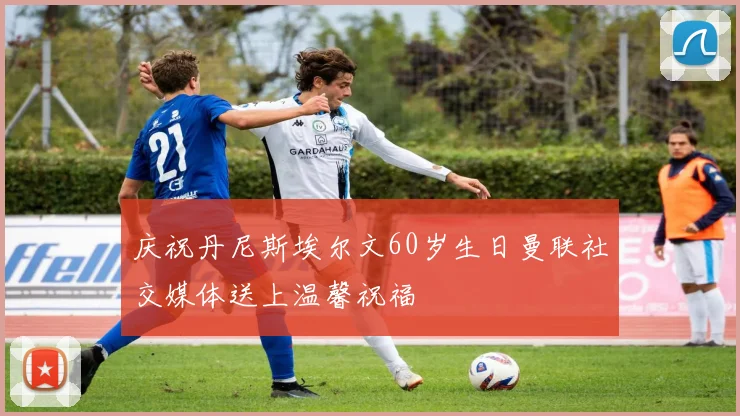 庆祝丹尼斯埃尔文60岁生日曼联社交媒体送上温馨祝福