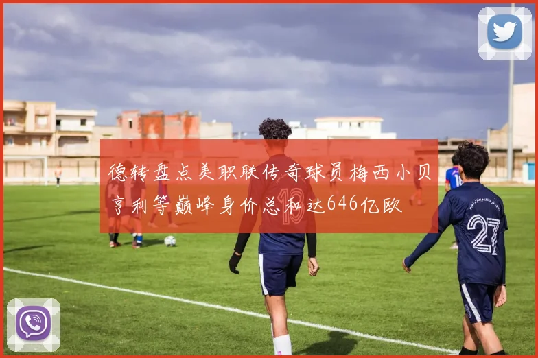 德转盘点美职联传奇球员梅西小贝亨利等巅峰身价总和达646亿欧