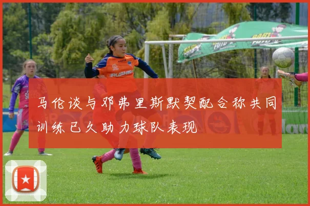 马伦谈与邓弗里斯默契配合称共同训练已久助力球队表现