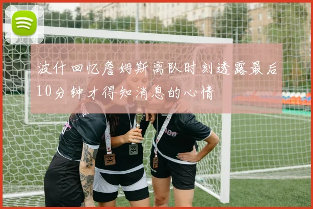 波什回忆詹姆斯离队时刻透露最后10分钟才得知消息的心情